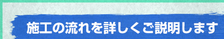 施工の流れを詳しくご説明します