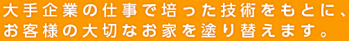 大手企業の仕事で培った技術をもとに、お客様の大切なお家を塗り替えます。